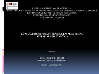 REPÚBLICA BOLIVARIANA DE VENEZUELA
MINISTERIO DEL PODER POPULAR PARA LA EDUCACIÓN UNIVERSITARIA, CIENCIAY TECNOLOGÍA
INSTITUTO UNIVERSITARIO DE NUEVAS PROFESIONES
COORDINACIÒN DE CIENCIAS SOCIALES
SEDE PRINCIPAL CARACAS
EMPRESA PRODUCTORA DE FRANELILLAS MASCULINAS
INVERSIONES STREXMEN C.A
Autores:
Carlos López Cl: 24.331.984
Gabriela Romero CI:22.535.176
Caracas, Diciembre de 2015.
 