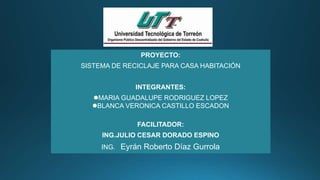 PROYECTO:
SISTEMA DE RECICLAJE PARA CASA HABITACIÓN
INTEGRANTES:
MARIA GUADALUPE RODRIGUEZ LOPEZ
BLANCA VERONICA CASTILLO ESCADON
FACILITADOR:
ING.JULIO CESAR DORADO ESPINO
ING. Eyrán Roberto Díaz Gurrola
 