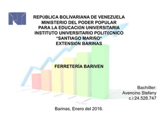REPÚBLICA BOLIVARIANA DE VENEZUELA
MINISTERIO DEL PODER POPULAR
PARA LA EDUCACIÓN UNIVERSITARIA
INSTITUTO UNIVERSITARIO POLITÉCNICO
“SANTIAGO MARIÑO”
EXTENSIÓN BARINAS
FERRETERÍA BARIVEN
Bachiiller:
Avencino Stefany
c.i:24.528.747
Barinas, Enero del 2016.
 