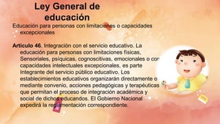Ley General de
educación
Educación para personas con limitaciones o capacidades
excepcionales
Articulo 46. Integración con el servicio educativo. La
educación para personas con limitaciones físicas,
Sensoriales, psíquicas, cognoscitivas, emocionales o con
capacidades intelectuales excepcionales, es parte
Integrante del servicio público educativo. Los
establecimientos educativos organizarán directamente o
mediante convenio, acciones pedagógicas y terapéuticas
que permitan el proceso de integración académica y
social de dichos educandos. El Gobierno Nacional
expedirá la reglamentación correspondiente.
 