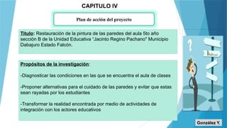 CAPITULO IV
Plan de acción del proyecto
Titulo: Restauración de la pintura de las paredes del aula 5to año
sección B de la Unidad Educativa “Jacinto Regino Pachano" Municipio
Dabajuro Estado Falcón.
Propósitos de la investigación:
-Diagnosticar las condiciones en las que se encuentra el aula de clases
-Proponer alternativas para el cuidado de las paredes y evitar que estas
sean rayadas por los estudiantes
-Transformar la realidad encontrada por medio de actividades de
integración con los actores educativos
González Y.
 
