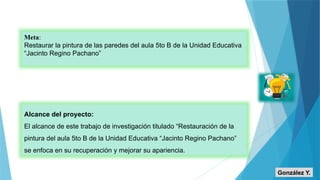Meta:
Restaurar la pintura de las paredes del aula 5to B de la Unidad Educativa
“Jacinto Regino Pachano”
Alcance del proyecto:
El alcance de este trabajo de investigación titulado “Restauración de la
pintura del aula 5to B de la Unidad Educativa “Jacinto Regino Pachano”
se enfoca en su recuperación y mejorar su apariencia.
González Y.
 