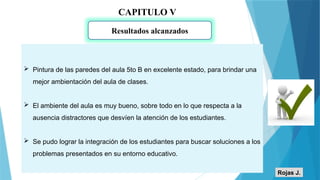 CAPITULO V
Resultados alcanzados
 Pintura de las paredes del aula 5to B en excelente estado, para brindar una
mejor ambientación del aula de clases.
 El ambiente del aula es muy bueno, sobre todo en lo que respecta a la
ausencia distractores que desvíen la atención de los estudiantes.
 Se pudo lograr la integración de los estudiantes para buscar soluciones a los
problemas presentados en su entorno educativo.
Rojas J.
 