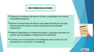 RECOMENDACIONES
 Potenciar el ambiente del aula en lo físico y psicológico con toda la
comunidad educativa.
 Buscar la cooperación de toda la comunidad educativa es de gran
importancia para ideal su sentido de pertenencia e identidad
institucional.
 Elaborar diagnósticos o charlas frecuentes y seguidas para tener en
cuenta, las necesidades y fortalezas de la institución.
 Continuar con los proyectos de investigación para involucrar a los
estudiantes en la solución de problemas.
Rojas J.
 