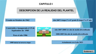 CAPITULO I
DESCRIPCION DE LA REALIDAD DEL PLANTEL
Creada en Octubre de 1962
Construida e inaugurada el 15 de
Septiembre de 1985
Para el año 1986
1989 inicia la tercera etapa
Año 2007 I etapa 1° a 6° grado II etapa 1° a 3° año
Año 2007-2008 1er año de media diversificada
2008-2009 2do año de media diversificada
Actualmente en el año 2023
Gutiérrez L.
 