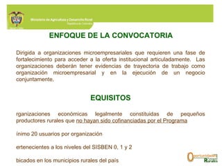 Dirigida a organizaciones microempresariales que requieren una fase de fortalecimiento para acceder a la oferta institucional articuladamente.  Las organizaciones  deberán tener evidencias de trayectoria de trabajo como organización microempresarial y en la ejecución de un negocio conjuntamente .  REQUISITOS Organizaciones económicas legalmente constituidas de pequeños productores rurales que  no hayan sido cofinanciadas por el Programa Mínimo 20 usuarios por organización Pertenecientes a los niveles del SISBEN 0, 1 y 2 Ubicados en los municipios rurales del país Con actividades económicas en marcha, vinculadas a las líneas productivas financiables por el Programa Aporte de contrapartida en efectivo correspondiente al 10% sobre el valor solicitado al Programa ENFOQUE   DE LA CONVOCATORIA 