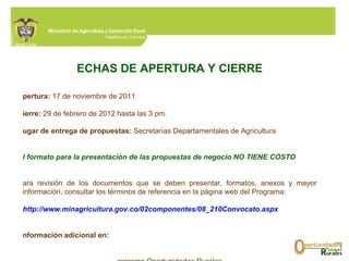 FECHAS DE APERTURA Y CIERRE Apertura:  17 de noviembre de 2011 Cierre:  29 de febrero de 2012 hasta las 3 pm. Lugar de entrega de propuestas:  Secretarías Departamentales de Agricultura El formato para la presentación de las propuestas de negocio NO TIENE COSTO Para revisión de los documentos que se deben presentar, formatos, anexos y mayor información, consultar los términos de referencia en la página web del Programa: http://www.minagricultura.gov.co/02componentes/08_210Convocato.aspx   Información adicional en:  Programa Oportunidades Rurales Ministerio de Agricultura y Desarrollo Rural Avenida Jiménez Nº 7ª - 17, piso 4º Teléfonos: 2 864539 – 3341199 ext. 405 [email_address]   [email_address]   [email_address]   