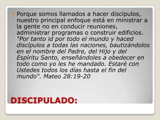 DISCIPULADO:Porque somos llamados a hacer discípulos, nuestro principal enfoque está en ministrar a la gente no en conducir reuniones, administrar programas o construir edificios. "Por tanto id por todo el mundo y haced discípulos a todas las naciones, bautizándolos en el nombre del Padre, del Hijo y del Espíritu Santo, enseñándoles a obedecer en todo como yo les he mandado. Estaré con Ustedes todos los días hasta el fin del mundo". Mateo 28:19-20 