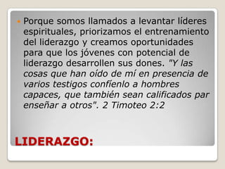 LIDERAZGO:Porque somos llamados a levantar líderes espirituales, priorizamos el entrenamiento del liderazgo y creamos oportunidades para que los jóvenes con potencial de liderazgo desarrollen sus dones. "Y las cosas que han oído de mí en presencia de varios testigos confíenlo a hombres capaces, que también sean calificados par enseñar a otros". 2 Timoteo 2:2