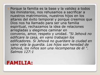 FAMILIA:Porque la familia es la base y la validez a todos los ministerios, nos rehusamos a sacrificar a nuestros matrimonios, nuestros hijos en los altares del éxito temporal y porque creemos que Dios nos ha llamado para ser una familia espiritual, rechazamos la idea de relaciones arregladas y elegimos caminar en convenio, amor, respeto y unidad. "Si Jehová no edificare la casa, en vano trabajan los edificadores. Si Jehová no guardare la ciudad en vano vela la guardia. Los hijos son heredad de Jehová, los niños son una recompensa de él ". Salmos 127:1