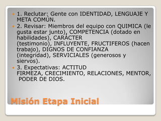 Misión Etapa Inicial 1. Reclutar: Gente con IDENTIDAD, LENGUAJE Y META COMÚN.2. Revisar: Miembros del equipo con QUIMICA (le gusta estar junto), COMPETENCIA (dotado en habilidades), CARÁCTER (testimonio), INFLUYENTE, FRUCTIFEROS (hacen trabajo), DIGNOS DE CONFIANZA (integridad), SERVICIALES (generosos y siervos).  3. Expectativas: ACTITUD FIRMEZA, CRECIMIENTO, RELACIONES, MENTOR, PODER DE DIOS.