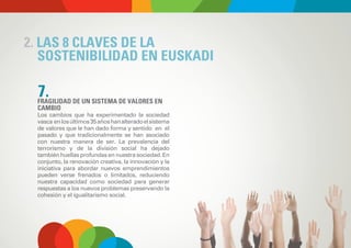 2. LAS 8 CLAVES DE LA
   SOSTENIBILIDAD EN EUSKADI

  7.
  FRAGILIDAD DE UN SISTEMA DE VALORES EN
  CAMBIO
  Los cambios que ha experimentado la sociedad
  vasca en los últimos 35 años han alterado el sistema
  de valores que le han dado forma y sentido en el
  pasado y que tradicionalmente se han asociado
  con nuestra manera de ser. La prevalencia del
  terrorismo y de la división social ha dejado
  también huellas profundas en nuestra sociedad. En
  conjunto, la renovación creativa, la innovación y la
  iniciativa para abordar nuevos emprendimientos
  pueden verse frenados o limitados, reduciendo
  nuestra capacidad como sociedad para generar
  respuestas a los nuevos problemas preservando la
  cohesión y el igualitarismo social.
 