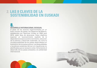 2. LAS 8 CLAVES DE LA
   SOSTENIBILIDAD EN EUSKADI

  8.
  DESARROLLO INTERNACIONAL DESIGUAL
  A pesar de los avances experimentados en un
  buen número de países, los Objetivos del Milenio,
  establecidos por Naciones Unidas en 2000 para
  2015, están lejos de alcanzarse. Estos objetivos
  suponen un reconocimiento explícito de la
  dependencia recíproca entre crecimiento, reducción
  de la pobreza y desarrollo sostenible, así como la
  corresponsabilidad de los países desarrollados en
  la situación de los países pobres. Las desigualdades
  y la pobreza existentes derivan en migraciones no
  planificadas que es necesario evitar, fomentando el
  desarrollo de los países atrasados y la solidaridad
  internacional.
 
