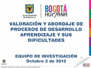 VALORACIÓN Y ABORDAJE DE
PROCESOS DE DESARROLLO
   APRENDIZAJE Y SUS
      DIFICULTADES


 EQUIPO DE INVESTIGACIÓN
     Octubre 2 de 2012
 