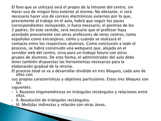 El foro que se utilizará será el propio de la Intranet del centro, sin
Hacer uso de ningún foro exterior al mismo. No obstante, sí será
necesario hacer uso de correos electrónicos externos por lo que,
previamente al trabajo en el aula, habrá que seguir los pasos
correspondientes incluyendo, si fuera necesario, el permiso de los
2 padres. En este sentido, será necesario que el profesor haya
acordado previamente con otros profesores de otros centros, tanto
españoles como extranjeros, cómo y cuándo se realizará el
contacto entre los respectivos alumnos. Como conclusión a todo el
proceso, se habrá construido una webquest que, alojada en el
servidor web del centro, sirva para un trabajo futuro con otros
grupos de alumnos. De esta forma, el administrador del aula debe
tener también dispuestas las herramientas necesarias para la
elaboración gradual de la misma.
El proceso total se va a desarrollar dividido en tres bloques, cada uno de
   ellos con
sus propias características y objetivos particulares. Estos tres bloques son
   los
siguientes:
 I. Razones trigonométricas en triángulos rectángulos y relaciones entre
   ellas.
 II. Resolución de triángulos rectángulos.
 III. Medidas indirectas y relación con otras áreas.
 