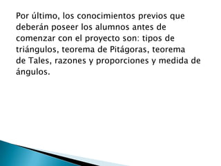 Por último, los conocimientos previos que
deberán poseer los alumnos antes de
comenzar con el proyecto son: tipos de
triángulos, teorema de Pitágoras, teorema
de Tales, razones y proporciones y medida de
ángulos.
 