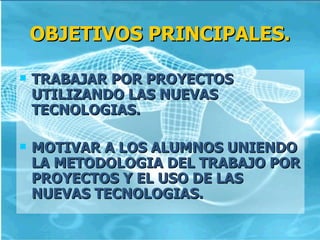 OBJETIVOS PRINCIPALES.

   TRABAJAR POR PROYECTOS
    UTILIZANDO LAS NUEVAS
    TECNOLOGIAS.

   MOTIVAR A LOS ALUMNOS UNIENDO
    LA METODOLOGIA DEL TRABAJO POR
    PROYECTOS Y EL USO DE LAS
    NUEVAS TECNOLOGIAS.
 
