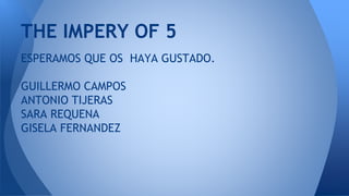 ESPERAMOS QUE OS HAYA GUSTADO.
GUILLERMO CAMPOS
ANTONIO TIJERAS
SARA REQUENA
GISELA FERNANDEZ
THE IMPERY OF 5
 