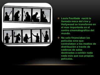  Louis Feuillade nació la
llamada meca del cine y
Hollywood se transformo en
el mas importante en el
centro cinematográfico del
mundo.
 No solo financiaban las
películas sino que
controlaban a los medios de
distribución a través de
cadenas de salas
destinadas a exhibir nada
nada más que sus propias
películas.
 