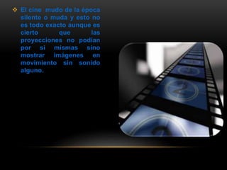  El cine mudo de la época
silente o muda y esto no
es todo exacto aunque es
cierto que las
proyecciones no podían
por si mismas sino
mostrar imágenes en
movimiento sin sonido
alguno.
 