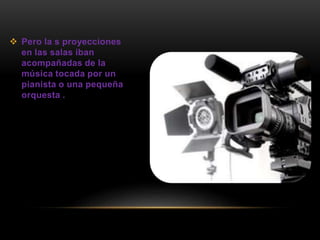  Pero la s proyecciones
en las salas iban
acompañadas de la
música tocada por un
pianista o una pequeña
orquesta .
 