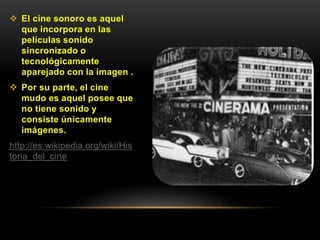  El cine sonoro es aquel
que incorpora en las
películas sonido
sincronizado o
tecnológicamente
aparejado con la imagen .
 Por su parte, el cine
mudo es aquel posee que
no tiene sonido y
consiste únicamente
imágenes.
http://es.wikipedia.org/wiki/His
toria_del_cine
 
