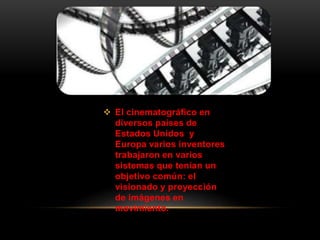  El cinematográfico en
diversos países de
Estados Unidos y
Europa varios inventores
trabajaron en varios
sistemas que tenían un
objetivo común: el
visionado y proyección
de imágenes en
movimiento.
 