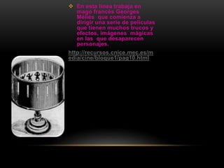  En esta línea trabaja en
mago francés Georges
Méliés que comienza a
dirigir una serie de películas
que tienen muchos trucos y
efectos, imágenes mágicas
en las que desaparecen
personajes.
http://recursos.cnice.mec.es/m
edia/cine/bloque1/pag10.html
 