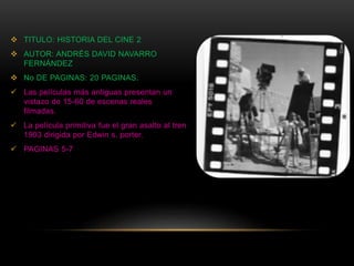  TITULO: HISTORIA DEL CINE 2
 AUTOR: ANDRÉS DAVID NAVARRO
FERNÁNDEZ
 No DE PAGINAS: 20 PAGINAS.
 Las películas más antiguas presentan un
vistazo de 15-60 de escenas reales
filmadas.
 La película primitiva fue el gran asalto al tren
1903 dirigida por Edwin s. porter.
 PAGINAS 5-7
 