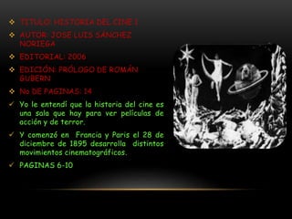  TITULO: HISTORIA DEL CINE 1
 AUTOR: JOSE LUIS SÁNCHEZ
NORIEGA
 EDITORIAL: 2006
 EDICIÓN: PRÓLOGO DE ROMÁN
GUBERN
 No DE PAGINAS: 14
 Yo le entendí que la historia del cine es
una sala que hay para ver películas de
acción y de terror.
 Y comenzó en Francia y Paris el 28 de
diciembre de 1895 desarrolla distintos
movimientos cinematográficos.
 PAGINAS 6-10
 