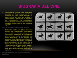  La historia del cine fue como espectáculo
comenzó en París, Francia el 28 de
diciembre de 1895. Desde entonces ha
experimentado una serie de cambios en
varios sentidos. Por un lado, la tecnología
del cinematográfico ha evolucionando
mucho, desde el primitivo cine mudo de los
hermanos Lumiére hasta el cine digital del
siglo XXI.
http://es.wikipedia.org/wiki/Historia_del_cine
 En Estados Unidos será Edison el máximo
impulsor del Cinematógrafo, consolidando
una industria en la que desea ser el
protagonista indiscutible al considerarse
como el único inventor y propietario del
nuevo espectáculo. A su sombra van
creciendo otros directores como Edwin S.
Porter, que logrará dar un paso fundamental
en la construcción de una historia con el
diseño de una estructura que se centra en
"el salvamento en el último minuto" (Asalto y
robo de un tren, 1903; película que daba
inicio a un género exclusivo americano: el
western).
http://recursos.cnice.mec.es/media/cine/bloque1/
pag10.html
BIOGRAFÍA DEL CINE
 
