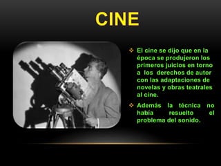 El cine se dijo que en la
época se produjeron los
primeros juicios en torno
a los derechos de autor
con las adaptaciones de
novelas y obras teatrales
al cine.
 Además la técnica no
había resuelto el
problema del sonido.
 