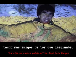 tengo más amigos de los que imaginaba.
  “La vida en cuatro palabras” de José Luis Borges
 