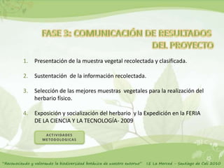 1.   Presentación de la muestra vegetal recolectada y clasificada.

2.   Sustentación de la información recolectada.

3.   Selección de las mejores muestras vegetales para la realización del
     herbario físico.

4.   Exposición y socialización del herbario y la Expedición en la FERIA
     DE LA CIENCIA Y LA TECNOLOGÍA- 2009
 