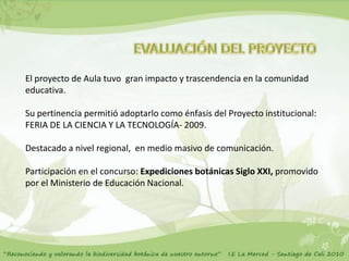 El proyecto de Aula tuvo gran impacto y trascendencia en la comunidad
educativa.

Su pertinencia permitió adoptarlo como énfasis del Proyecto institucional:
FERIA DE LA CIENCIA Y LA TECNOLOGÍA- 2009.

Destacado a nivel regional, en medio masivo de comunicación.

Participación en el concurso: Expediciones botánicas Siglo XXI, promovido
por el Ministerio de Educación Nacional.
 