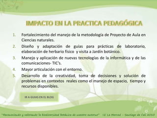 1.   Fortalecimiento del manejo de la metodología de Proyecto de Aula en
     Ciencias naturales.
2.   Diseño y adaptación de guías para prácticas de laboratorio,
     elaboración de herbario físico y visita a Jardín botánico.
3.   Manejo y aplicación de nuevas tecnologías de la informática y de las
     comunicaciones- TIC’s.
4.   Mayor articulación con el entorno.
5.   Desarrollo de la creatividad, toma de decisiones y solución de
     problemas en contextos reales como el manejo de espacio, tiempo y
     recursos disponibles.

      IR A GUIAS EN EL BLOG
 