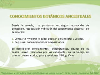 Desde la escuela, se plantearon estrategias reconocidas de
protección, recuperación y difusión del conocimiento ancestral de
la botánica:

1. Compartir y valorar el saber popular de familiares y vecinos.
2. Registros, documentaciones y exposiciones.

Se describieron conocimientos etnobotánicos, algunos de los
cuales fueron rescatados por los estudiantes en su trabajo de
campo, conversatorios, guías y revisiones bibliográficas.
 