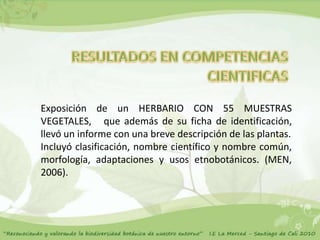 Exposición de un HERBARIO CON 55 MUESTRAS
VEGETALES, que además de su ficha de identificación,
llevó un informe con una breve descripción de las plantas.
Incluyó clasificación, nombre científico y nombre común,
morfología, adaptaciones y usos etnobotánicos. (MEN,
2006).
 