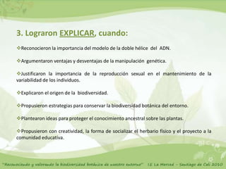 3. Lograron EXPLICAR, cuando:
Reconocieron la importancia del modelo de la doble hélice del ADN.

Argumentaron ventajas y desventajas de la manipulación genética.

Justificaron la importancia de la reproducción sexual en el mantenimiento de la
variabilidad de los individuos.

Explicaron el origen de la biodiversidad.

Propusieron estrategias para conservar la biodiversidad botánica del entorno.

Plantearon ideas para proteger el conocimiento ancestral sobre las plantas.

Propusieron con creatividad, la forma de socializar el herbario físico y el proyecto a la
comunidad educativa.
 