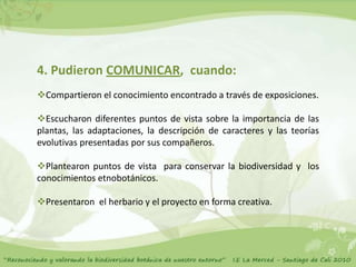 4. Pudieron COMUNICAR, cuando:
Compartieron el conocimiento encontrado a través de exposiciones.

Escucharon diferentes puntos de vista sobre la importancia de las
plantas, las adaptaciones, la descripción de caracteres y las teorías
evolutivas presentadas por sus compañeros.

Plantearon puntos de vista para conservar la biodiversidad y los
conocimientos etnobotánicos.

Presentaron el herbario y el proyecto en forma creativa.
 