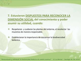 7. Estuvieron DISPUESTOS PARA RECONOCER LA
DIMENSIÓN SOCIAL del conocimiento y poder
asumir su utilidad, cuando:
 Respetaron y cuidaron las plantas del entorno, al recolectar las
  muestras de manera responsable.

 Establecieron la importancia de conservar la biodiversidad
  botánica.
 
