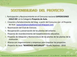 1. Participación y Reconocimiento en el Concurso nacional EXPEDICIONES
     SIGLO XXI en la Categoría Proyecto de Aula.
2. Creación y fortalecimiento del blog a partir del Concurso con el Proyecto
     de Aula www.biodiversidadlamerced.blogspot.com
3. Reactivación del Club de Ciencias.
4. Recuperación y preservación de las plantas del entorno.
5. Proyecto de reverdecimiento del Establecimiento educativo.
6. Proyecto de Adopción y Nomenclatura de las plantas de las plantas de la
     institución
7. Alianza con organizaciones y empresas para impulsar los proyectos.
8. Proyecto de Aula “REMEDIOS NATURALES” - Grado Séptimo - 2010
 