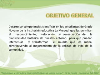 Desarrollar competencias científicas en los estudiantes de Grado
Noveno de la Institución educativa La Merced, que les permitan
el reconocimiento, valoración y conservación de la
biodiversidad botánica de nuestro entorno para que puedan
interactuar    y transformar      el mundo que los rodea,
contribuyendo al mejoramiento de la calidad de vida de la
comunidad.
 