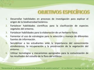 1.   Desarrollar habilidades en procesos de investigación para explicar el
     origen de la biodiversidad botánica.
2.   Fortalecer habilidades científicas para la clasificación de especies
     vegetales del entorno.
3.   Fortalecer habilidades para la elaboración de un herbario físico.
4.   Fomentar el uso de estrategias para la selección y manejo de diferentes
     fuentes de información.
5.   Sensibilizar a los estudiantes ante la importancia del conocimiento
     etnobotánico, la recuperación y la preservación de la vegetación del
     entorno.
6.   Utilizar tecnologías y mecanismos apropiados para la comunicación de
     los resultados del estudio de la flora del entorno.
 