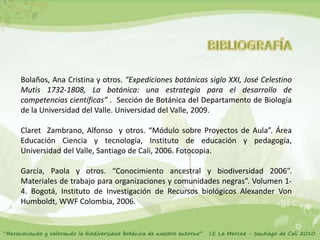 Bolaños, Ana Cristina y otros. “Expediciones botánicas siglo XXI, José Celestino
Mutis 1732-1808, La botánica: una estrategia para el desarrollo de
competencias científicas” . Sección de Botánica del Departamento de Biología
de la Universidad del Valle. Universidad del Valle, 2009.

Claret Zambrano, Alfonso y otros. “Módulo sobre Proyectos de Aula”. Área
Educación Ciencia y tecnología, Instituto de educación y pedagogía,
Universidad del Valle, Santiago de Cali, 2006. Fotocopia.

García, Paola y otros. “Conocimiento ancestral y biodiversidad 2006”.
Materiales de trabajo para organizaciones y comunidades negras”. Volumen 1-
4. Bogotá, Instituto de Investigación de Recursos biológicos Alexander Von
Humboldt, WWF Colombia, 2006.
 