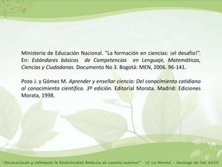 Ministerio de Educación Nacional. “La formación en ciencias: ¡el desafío!”.
En: Estándares básicos de Competencias en Lenguaje, Matemáticas,
Ciencias y Ciudadanas. Documento No 3. Bogotá: MEN, 2006. 96-141.

Pozo J. y Gómez M. Aprender y enseñar ciencia: Del conocimiento cotidiano
al conocimiento científico. 3ª edición. Editorial Morata. Madrid: Ediciones
Morata, 1998.
 