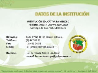 INSTITUCIÓN EDUCATIVA LA MERCED
               Rectora: JANETH CUEVAS QUICENO
                 Santiago de Cali- Valle del Cauca


Dirección:   Calle 47 Nº 4E-30 Barrio Salomia
Teléfono:    (2) 447 85 82
Fax:          (2) 449 04 52
E-mail:       ie_lamerced@cali.gov.co

Docente:     Lic. Bernarda Arroyo Landázuri
             e-mail: bernardaarroyo@yahoo.com.co
 
