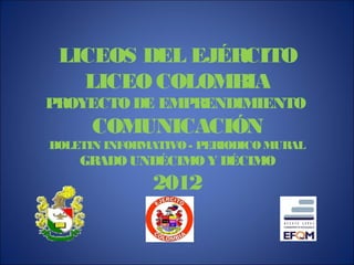 LICEOS DEL EJÉRCITO
   LICEO COLOMBIA
PROYECTO DE EMPRENDIMIENTO
      COMUNICACIÓN
BOLETIN INFORMATIVO - PERIODICO MURAL
    GRADO UNDÉCIMO Y DÉCIMO
              2012
 