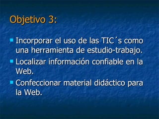 Objetivo 3:Incorporar el uso de las TIC´s como una herramienta de estudio-trabajo.Localizar información confiable en la Web y subir informaciónConfeccionar material didáctico para la Web.