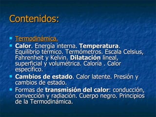 Contenidos:Termodinámica.Calor. Energía interna. Temperatura. Equilibrio térmico. Termómetros. Escala Celsius, Fahrenheit y Kelvin. Dilatación lineal, superficial y volumétrica. Caloría . Calor específico. Cambios de estado. Calor latente. Presión y cambios de estado. Formas de transmisión del calor: conducción, convección y radiación. Cuerpo negro. Principios de la Termodinámica. Procesos termodinámicos